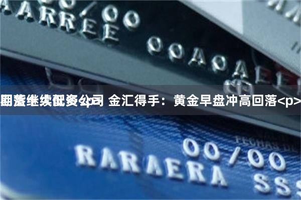 期货十大配资公司 金汇得手:黄金早盘冲高回落<p>
回落继续低多<p>