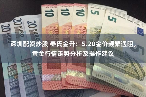 深圳配资炒股 秦氏金升：5.20金价频繁遇阻，黄金行情走势分析及操作建议