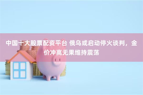 中国十大股票配资平台 俄乌或启动停火谈判，金价冲高无果维持震荡
