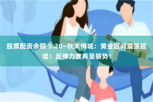 股票配资余额 5.20—秋末悔城：黄金区间震荡延续！反弹力度再呈弱势！