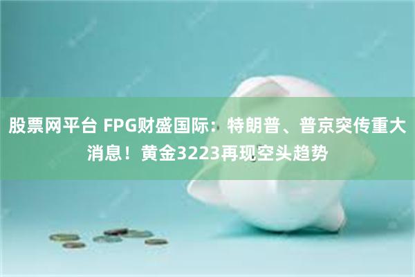股票网平台 FPG财盛国际：特朗普、普京突传重大消息！黄金3223再现空头趋势