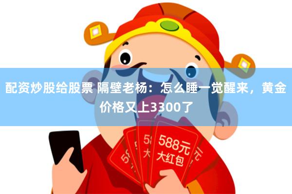 配资炒股给股票 隔壁老杨：怎么睡一觉醒来，黄金价格又上3300了