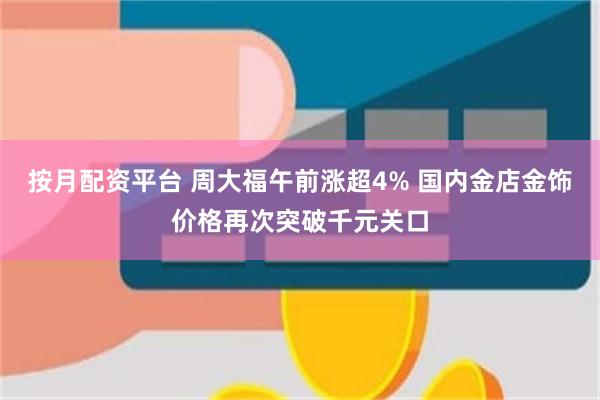 按月配资平台 周大福午前涨超4% 国内金店金饰价格再次突破千元关口