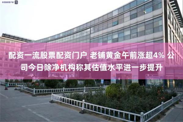 配资一流股票配资门户 老铺黄金午前涨超4% 公司今日除净机构称其估值水平进一步提升