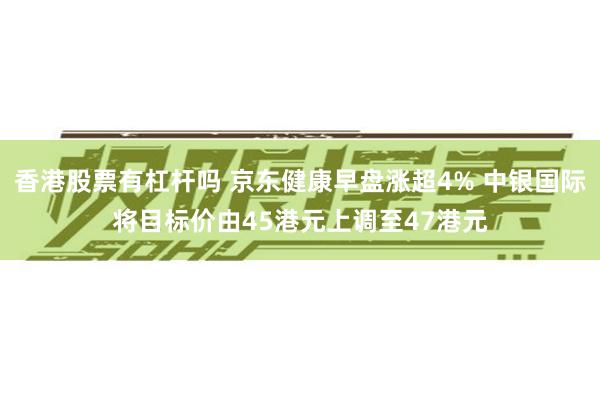 香港股票有杠杆吗 京东健康早盘涨超4% 中银国际将目标价由45港元上调至47港元