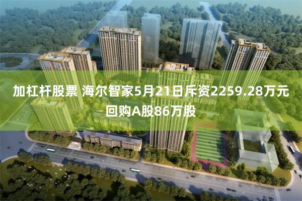 加杠杆股票 海尔智家5月21日斥资2259.28万元回购A股86万股