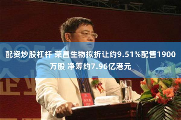 配资炒股杠杆 荣昌生物拟折让约9.51%配售1900万股 净筹约7.96亿港元