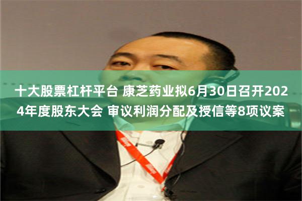 十大股票杠杆平台 康芝药业拟6月30日召开2024年度股东大会 审议利润分配及授信等8项议案
