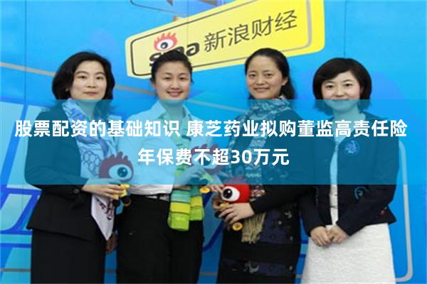 股票配资的基础知识 康芝药业拟购董监高责任险 年保费不超30万元