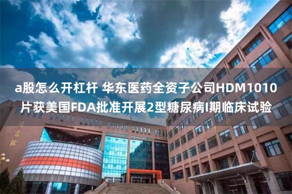 a股怎么开杠杆 华东医药全资子公司HDM1010片获美国FDA批准开展2型糖尿病I期临床试验