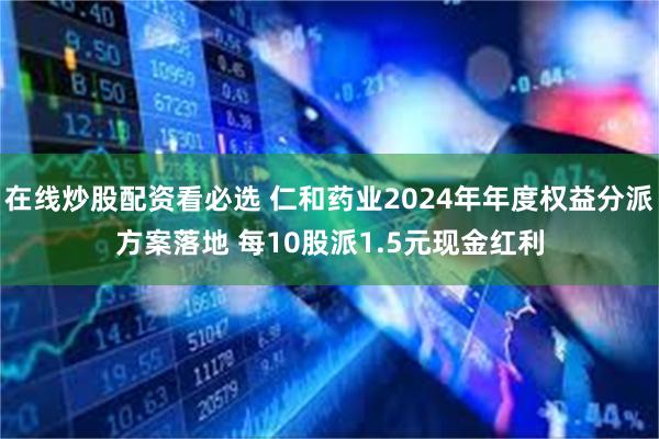 在线炒股配资看必选 仁和药业2024年年度权益分派方案落地 每10股派1.5元现金红利