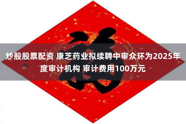 炒股股票配资 康芝药业拟续聘中审众环为2025年度审计机构 审计费用100万元