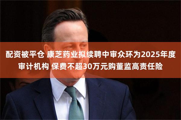配资被平仓 康芝药业拟续聘中审众环为2025年度审计机构 保费不超30万元购董监高责任险