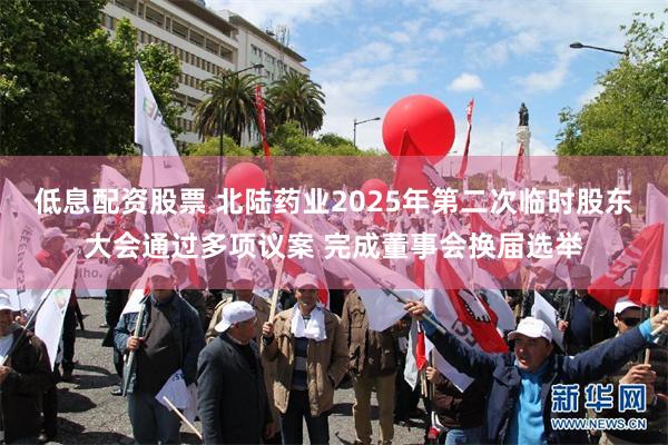 低息配资股票 北陆药业2025年第二次临时股东大会通过多项议案 完成董事会换届选举