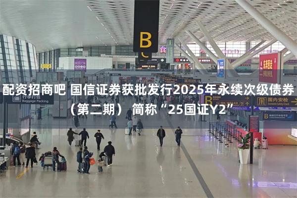 配资招商吧 国信证券获批发行2025年永续次级债券（第二期） 简称“25国证Y2”