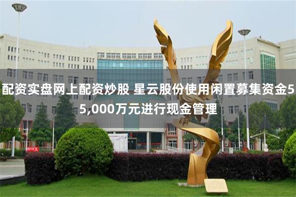 配资实盘网上配资炒股 星云股份使用闲置募集资金55,000万元进行现金管理