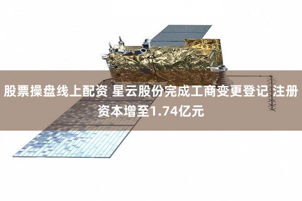股票操盘线上配资 星云股份完成工商变更登记 注册资本增至1.74亿元