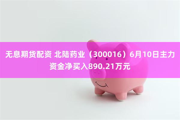无息期货配资 北陆药业（300016）6月10日主力资金净买入890.21万元