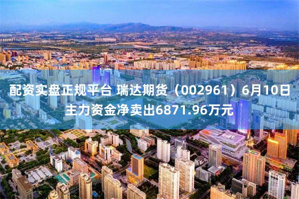 配资实盘正规平台 瑞达期货(002961)6月10日主力资金净卖出6871.96万元