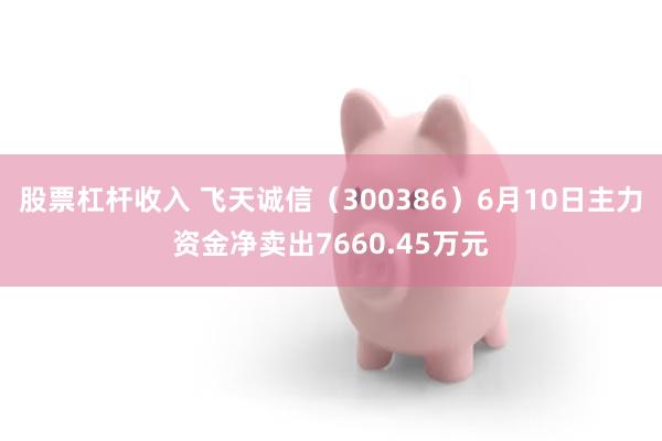 股票杠杆收入 飞天诚信（300386）6月10日主力资金净卖出7660.45万元