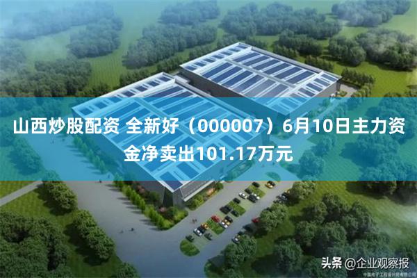 山西炒股配资 全新好（000007）6月10日主力资金净卖出101.17万元