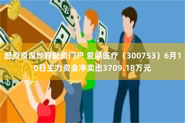 配资资深炒股配资门户 爱朋医疗（300753）6月10日主力资金净卖出3709.18万元
