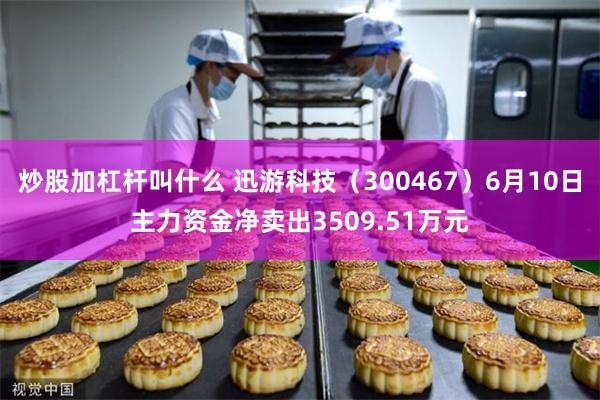 炒股加杠杆叫什么 迅游科技（300467）6月10日主力资金净卖出3509.51万元