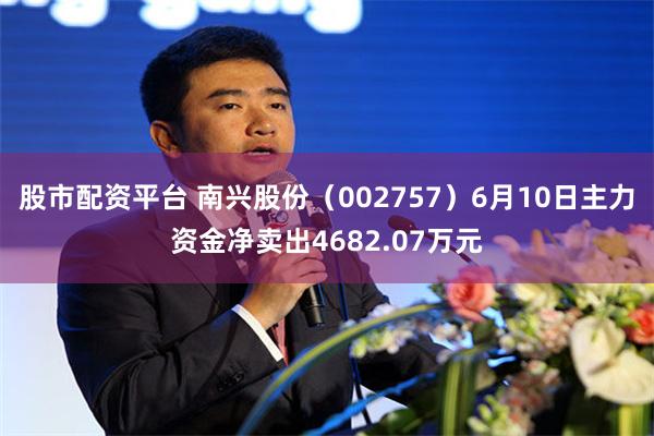 股市配资平台 南兴股份（002757）6月10日主力资金净卖出4682.07万元