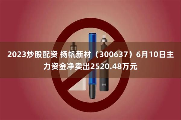 2023炒股配资 扬帆新材（300637）6月10日主力资金净卖出2520.48万元