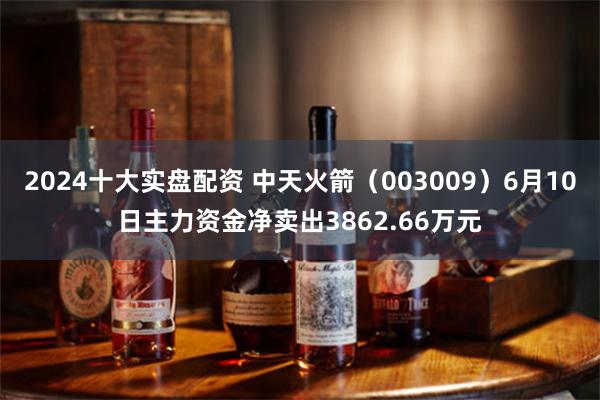2024十大实盘配资 中天火箭（003009）6月10日主力资金净卖出3862.66万元