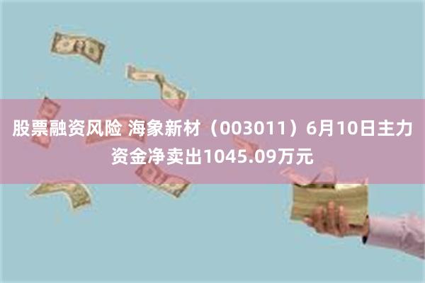 股票融资风险 海象新材（003011）6月10日主力资金净卖出1045.09万元