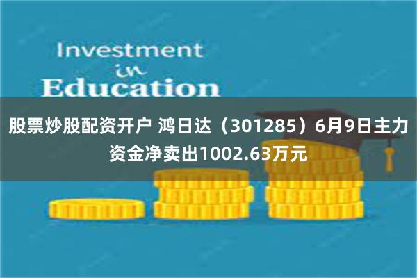 股票炒股配资开户 鸿日达（301285）6月9日主力资金净卖出1002.63万元