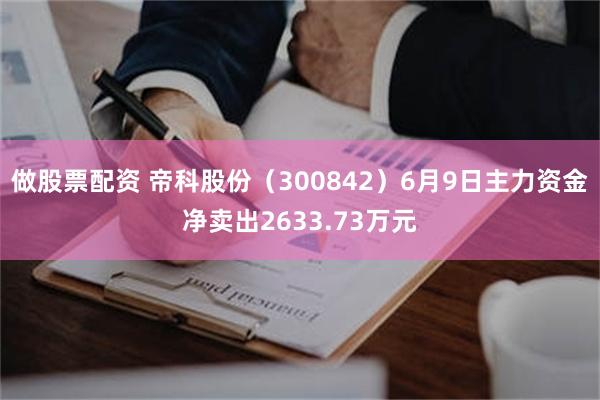 做股票配资 帝科股份（300842）6月9日主力资金净卖出2633.73万元