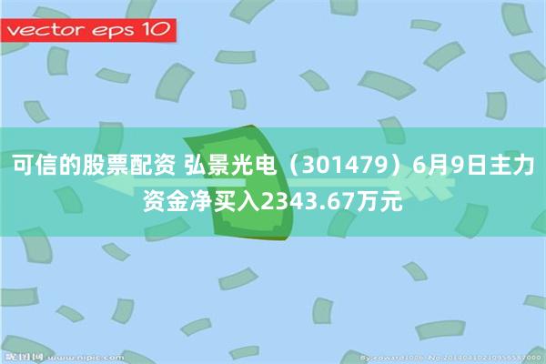 可信的股票配资 弘景光电（301479）6月9日主力资金净买入2343.67万元