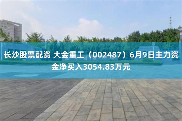 长沙股票配资 大金重工（002487）6月9日主力资金净买入3054.83万元