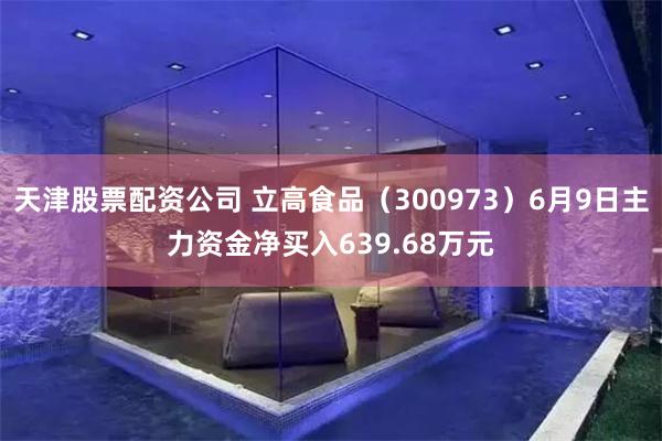 天津股票配资公司 立高食品（300973）6月9日主力资金净买入639.68万元