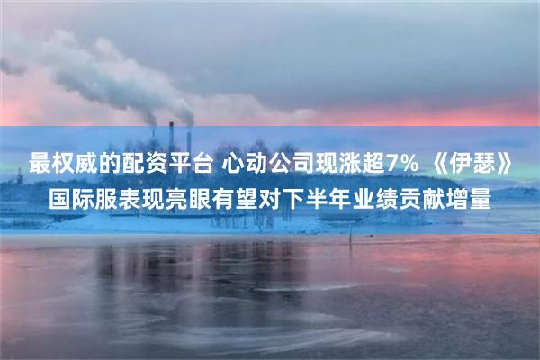 最权威的配资平台 心动公司现涨超7% 《伊瑟》国际服表现亮眼有望对下半年业绩贡献增量