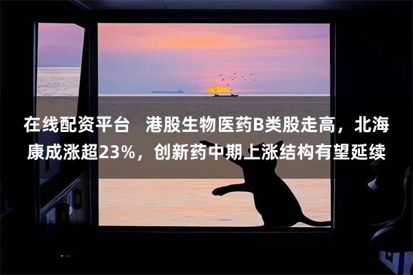 在线配资平台   港股生物医药B类股走高，北海康成涨超23%，创新药中期上涨结构有望延续
