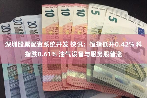 深圳股票配资系统开发 快讯：恒指低开0.42% 科指跌0.61% 油气设备与服务股普涨