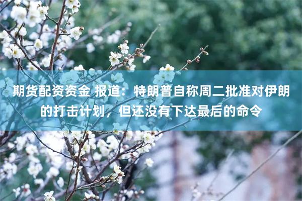 期货配资资金 报道：特朗普自称周二批准对伊朗的打击计划，但还没有下达最后的命令