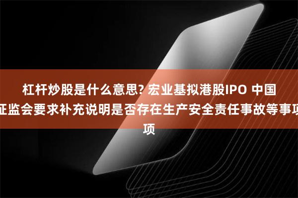 杠杆炒股是什么意思? 宏业基拟港股IPO 中国证监会要求补充说明是否存在生产安全责任事故等事项