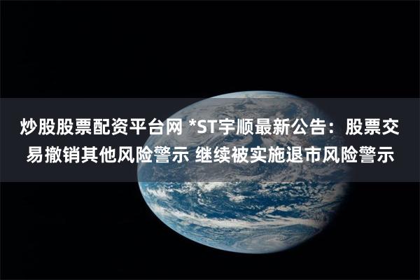 炒股股票配资平台网 *ST宇顺最新公告：股票交易撤销其他风险警示 继续被实施退市风险警示