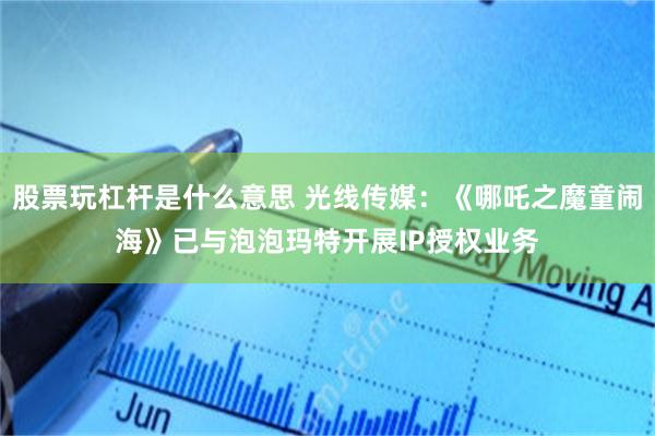 股票玩杠杆是什么意思 光线传媒：《哪吒之魔童闹海》已与泡泡玛特开展IP授权业务