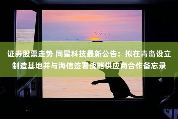 证券股票走势 同星科技最新公告：拟在青岛设立制造基地并与海信签署战略供应商合作备忘录