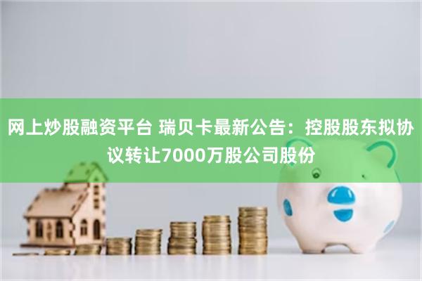 网上炒股融资平台 瑞贝卡最新公告：控股股东拟协议转让7000万股公司股份