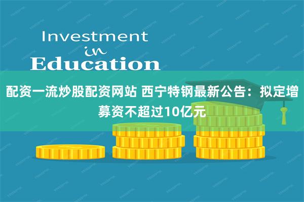 配资一流炒股配资网站 西宁特钢最新公告：拟定增募资不超过10亿元