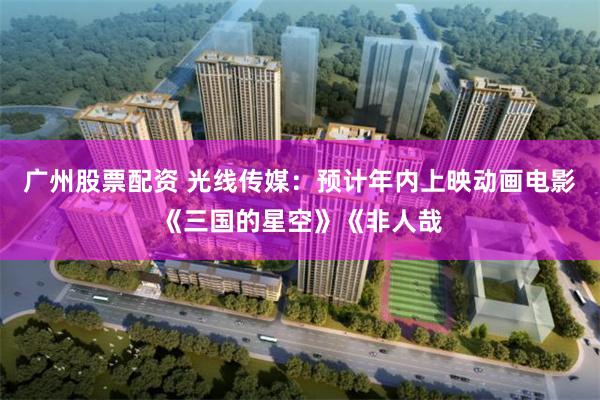 广州股票配资 光线传媒：预计年内上映动画电影《三国的星空》《非人哉