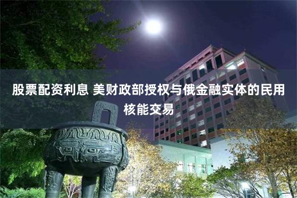 股票配资利息 美财政部授权与俄金融实体的民用核能交易