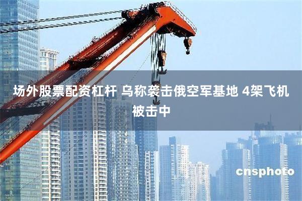 场外股票配资杠杆 乌称袭击俄空军基地 4架飞机被击中