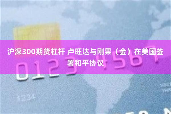 沪深300期货杠杆 卢旺达与刚果（金）在美国签署和平协议